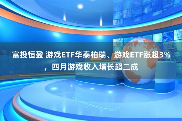 富投恒盈 游戏ETF华泰柏瑞、游戏ETF涨超3%，四月游戏收入增长超二成