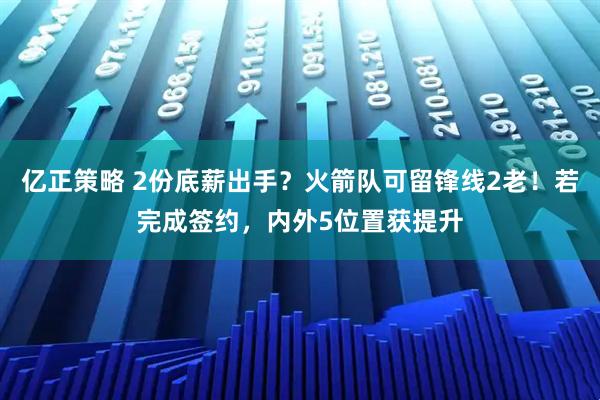亿正策略 2份底薪出手？火箭队可留锋线2老！若完成签约，内外5位置获提升