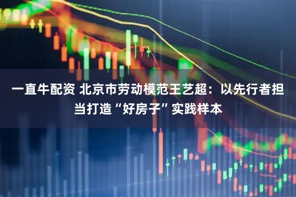 一直牛配资 北京市劳动模范王艺超：以先行者担当打造“好房子”实践样本