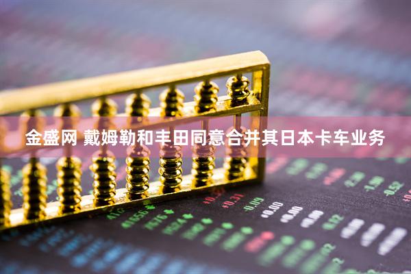 金盛网 戴姆勒和丰田同意合并其日本卡车业务