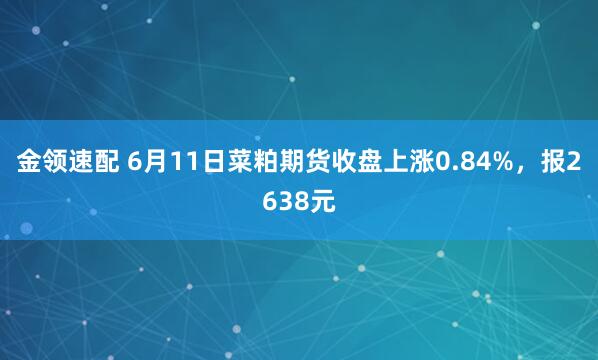 金领速配 6月11日菜粕期货收盘上涨0.84%，报2638元