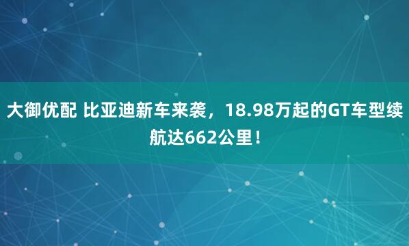大御优配 比亚迪新车来袭，18.98万起的GT车型续航达662公里！