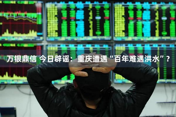 万银鼎信 今日辟谣：重庆遭遇“百年难遇洪水”？