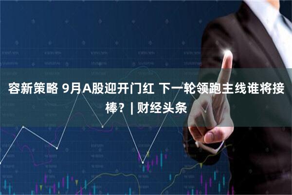 容新策略 9月A股迎开门红 下一轮领跑主线谁将接棒？| 财经头条