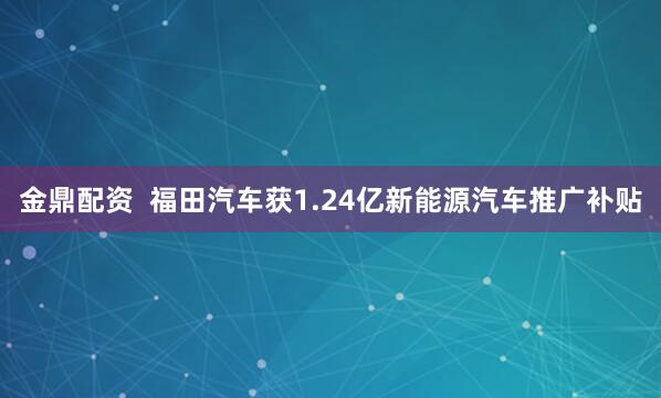 金鼎配资  福田汽车获1.24亿新能源汽车推广补贴
