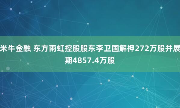 米牛金融 东方雨虹控股股东李卫国解押272万股并展期4857.4万股