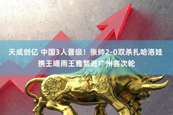 天成创亿 中国3人晋级！张帅2-0双杀扎哈洛娃 携王曦雨王雅繁进广州赛次轮