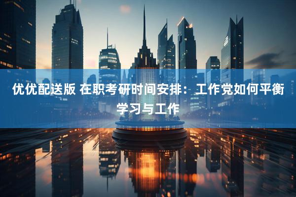 优优配送版 在职考研时间安排：工作党如何平衡学习与工作