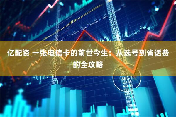 亿配资 一张电信卡的前世今生：从选号到省话费的全攻略
