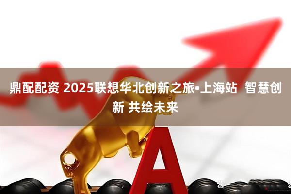 鼎配配资 2025联想华北创新之旅•上海站  智慧创新 共绘未来