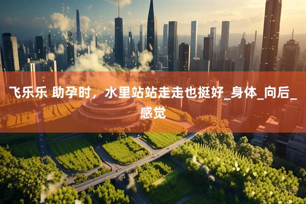 飞乐乐 助孕时，水里站站走走也挺好_身体_向后_感觉